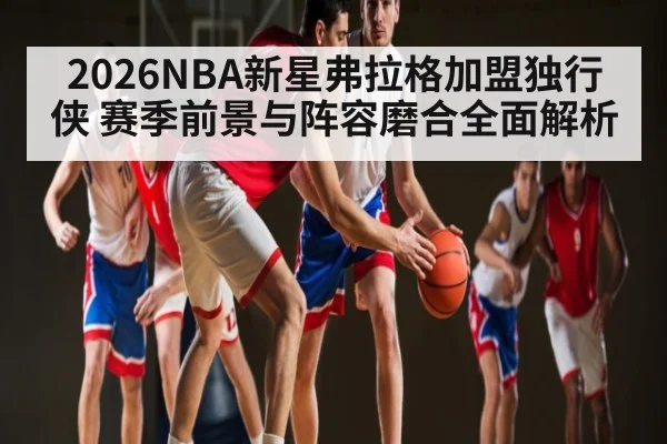 2026NBA新星弗拉格加盟独行侠 赛季前景与阵容磨合全面解析